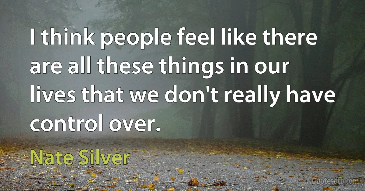 I think people feel like there are all these things in our lives that we don't really have control over. (Nate Silver)