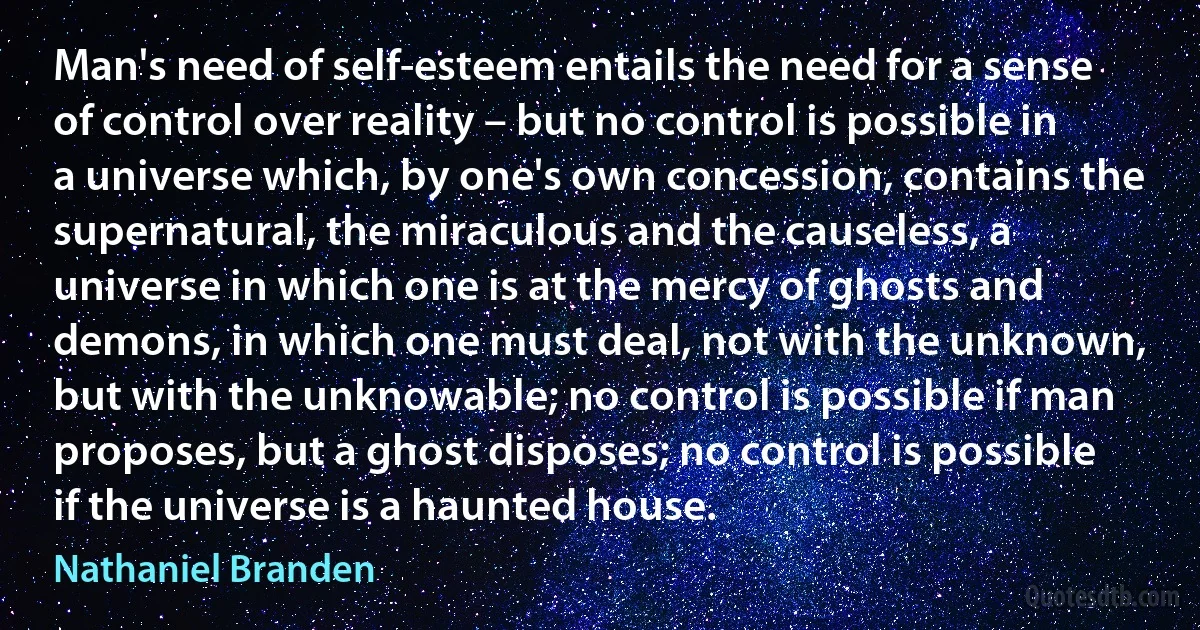 Man's need of self-esteem entails the need for a sense of control over reality – but no control is possible in a universe which, by one's own concession, contains the supernatural, the miraculous and the causeless, a universe in which one is at the mercy of ghosts and demons, in which one must deal, not with the unknown, but with the unknowable; no control is possible if man proposes, but a ghost disposes; no control is possible if the universe is a haunted house. (Nathaniel Branden)