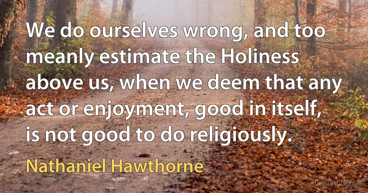 We do ourselves wrong, and too meanly estimate the Holiness above us, when we deem that any act or enjoyment, good in itself, is not good to do religiously. (Nathaniel Hawthorne)