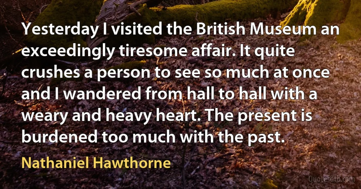 Yesterday I visited the British Museum an exceedingly tiresome affair. It quite crushes a person to see so much at once and I wandered from hall to hall with a weary and heavy heart. The present is burdened too much with the past. (Nathaniel Hawthorne)