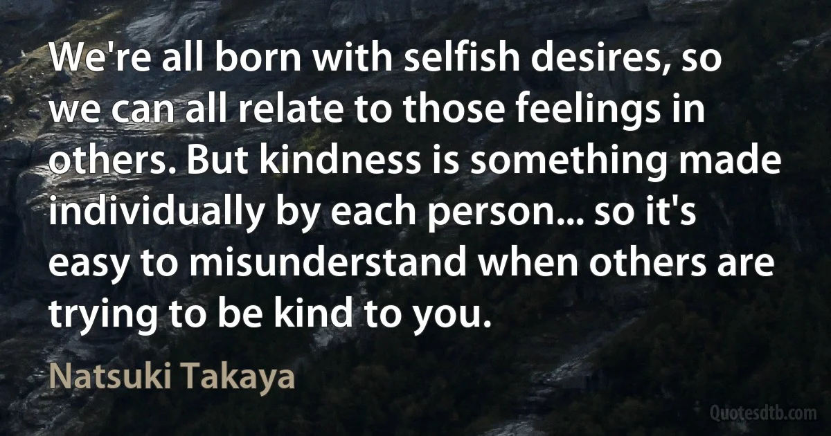 We're all born with selfish desires, so we can all relate to those feelings in others. But kindness is something made individually by each person... so it's easy to misunderstand when others are trying to be kind to you. (Natsuki Takaya)