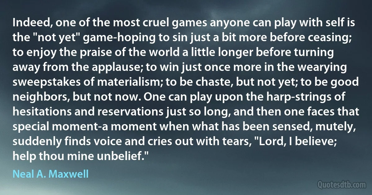 Indeed, one of the most cruel games anyone can play with self is the "not yet" game-hoping to sin just a bit more before ceasing; to enjoy the praise of the world a little longer before turning away from the applause; to win just once more in the wearying sweepstakes of materialism; to be chaste, but not yet; to be good neighbors, but not now. One can play upon the harp-strings of hesitations and reservations just so long, and then one faces that special moment-a moment when what has been sensed, mutely, suddenly finds voice and cries out with tears, "Lord, I believe; help thou mine unbelief." (Neal A. Maxwell)