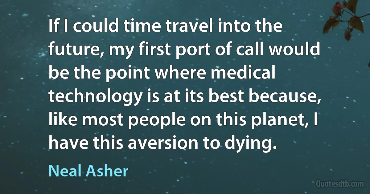 If I could time travel into the future, my first port of call would be the point where medical technology is at its best because, like most people on this planet, I have this aversion to dying. (Neal Asher)