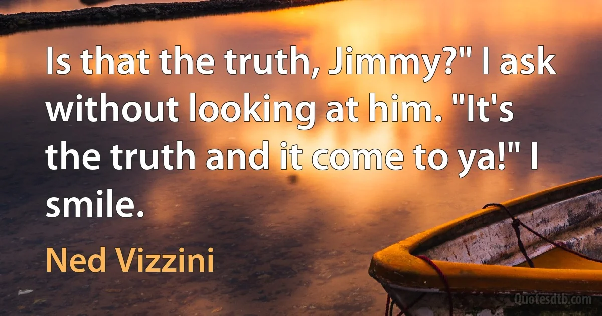 Is that the truth, Jimmy?" I ask without looking at him. "It's the truth and it come to ya!" I smile. (Ned Vizzini)