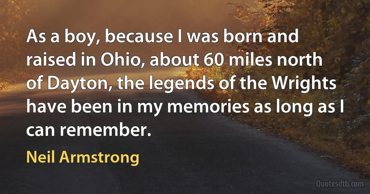 As a boy, because I was born and raised in Ohio, about 60 miles north of Dayton, the legends of the Wrights have been in my memories as long as I can remember. (Neil Armstrong)