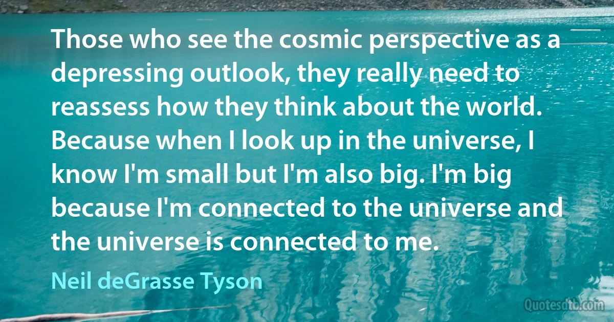 Those who see the cosmic perspective as a depressing outlook, they really need to reassess how they think about the world. Because when I look up in the universe, I know I'm small but I'm also big. I'm big because I'm connected to the universe and the universe is connected to me. (Neil deGrasse Tyson)