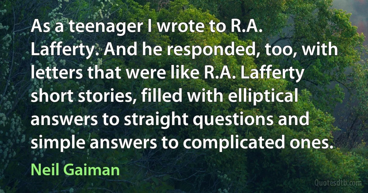 As a teenager I wrote to R.A. Lafferty. And he responded, too, with letters that were like R.A. Lafferty short stories, filled with elliptical answers to straight questions and simple answers to complicated ones. (Neil Gaiman)