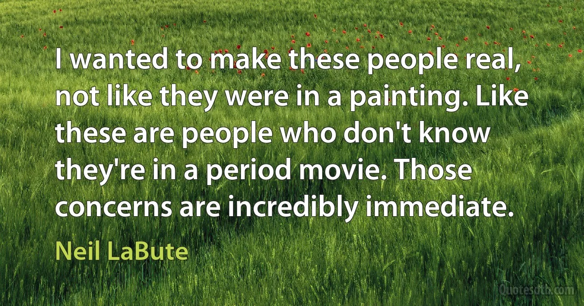 I wanted to make these people real, not like they were in a painting. Like these are people who don't know they're in a period movie. Those concerns are incredibly immediate. (Neil LaBute)