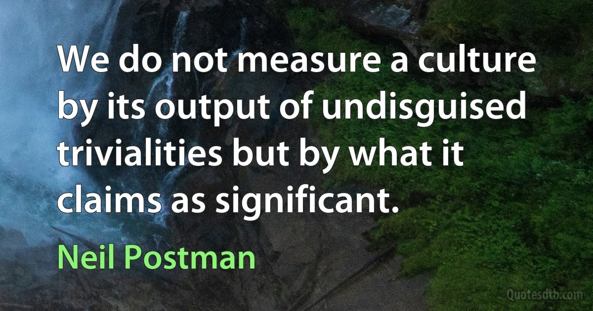 We do not measure a culture by its output of undisguised trivialities but by what it claims as significant. (Neil Postman)