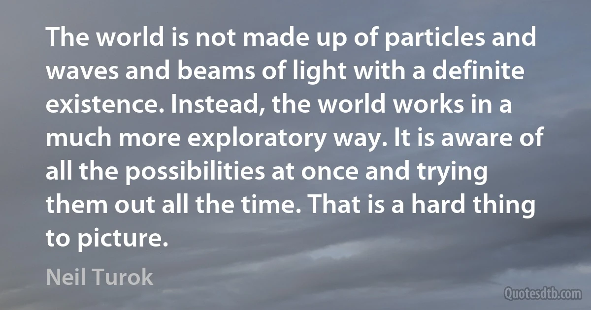 The world is not made up of particles and waves and beams of light with a definite existence. Instead, the world works in a much more exploratory way. It is aware of all the possibilities at once and trying them out all the time. That is a hard thing to picture. (Neil Turok)