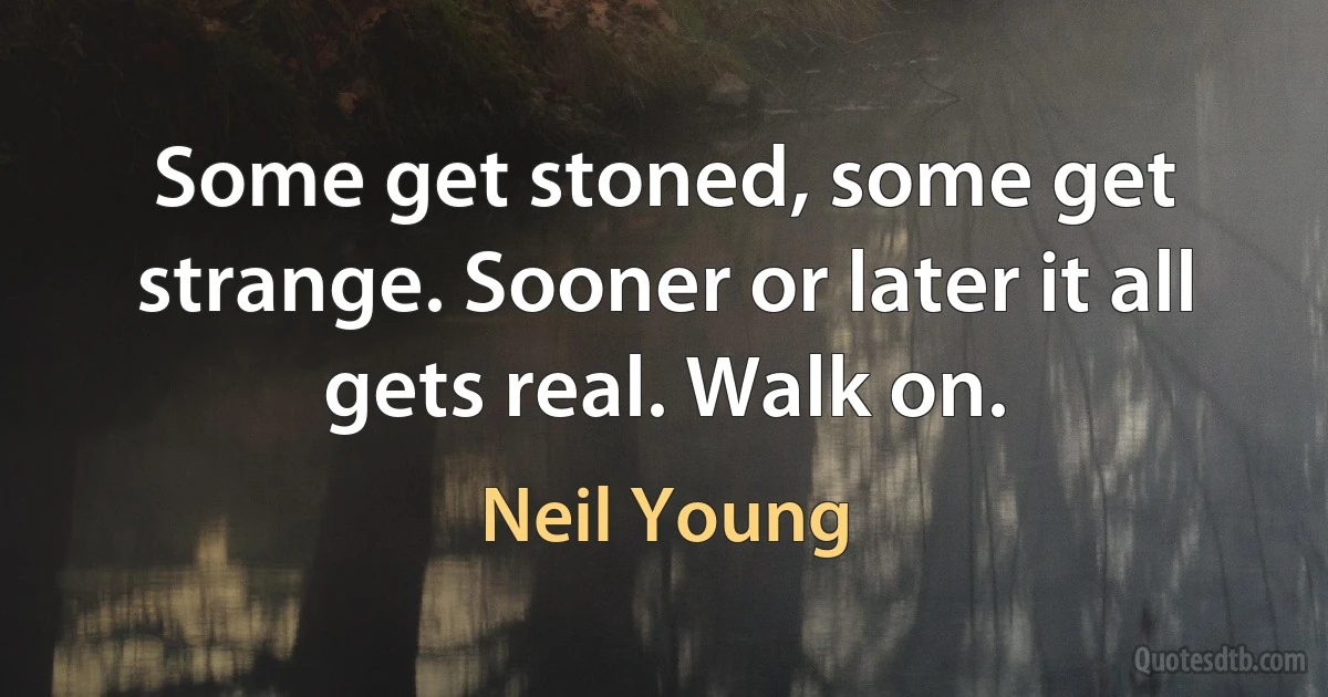 Some get stoned, some get strange. Sooner or later it all gets real. Walk on. (Neil Young)