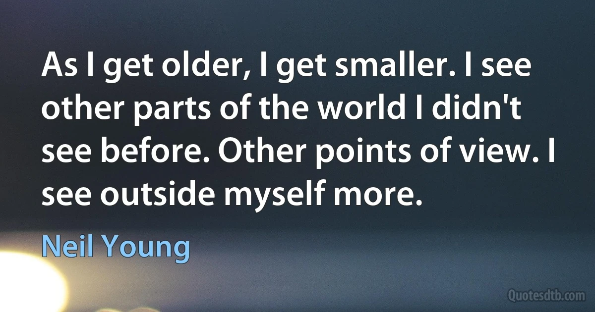 As I get older, I get smaller. I see other parts of the world I didn't see before. Other points of view. I see outside myself more. (Neil Young)