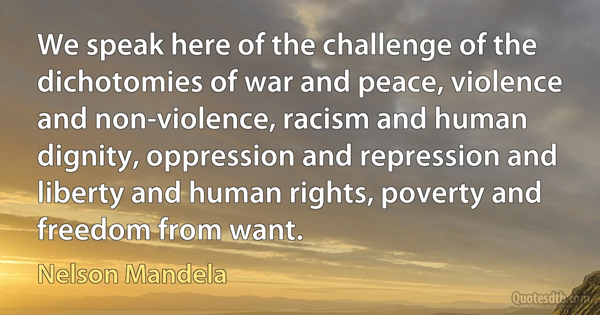 We speak here of the challenge of the dichotomies of war and peace, violence and non-violence, racism and human dignity, oppression and repression and liberty and human rights, poverty and freedom from want. (Nelson Mandela)