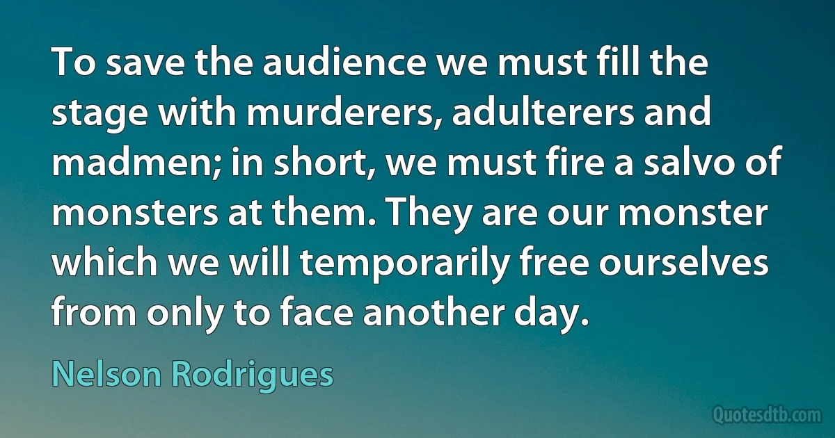 To save the audience we must fill the stage with murderers, adulterers and madmen; in short, we must fire a salvo of monsters at them. They are our monster which we will temporarily free ourselves from only to face another day. (Nelson Rodrigues)