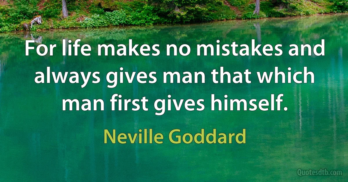 For life makes no mistakes and always gives man that which man first gives himself. (Neville Goddard)