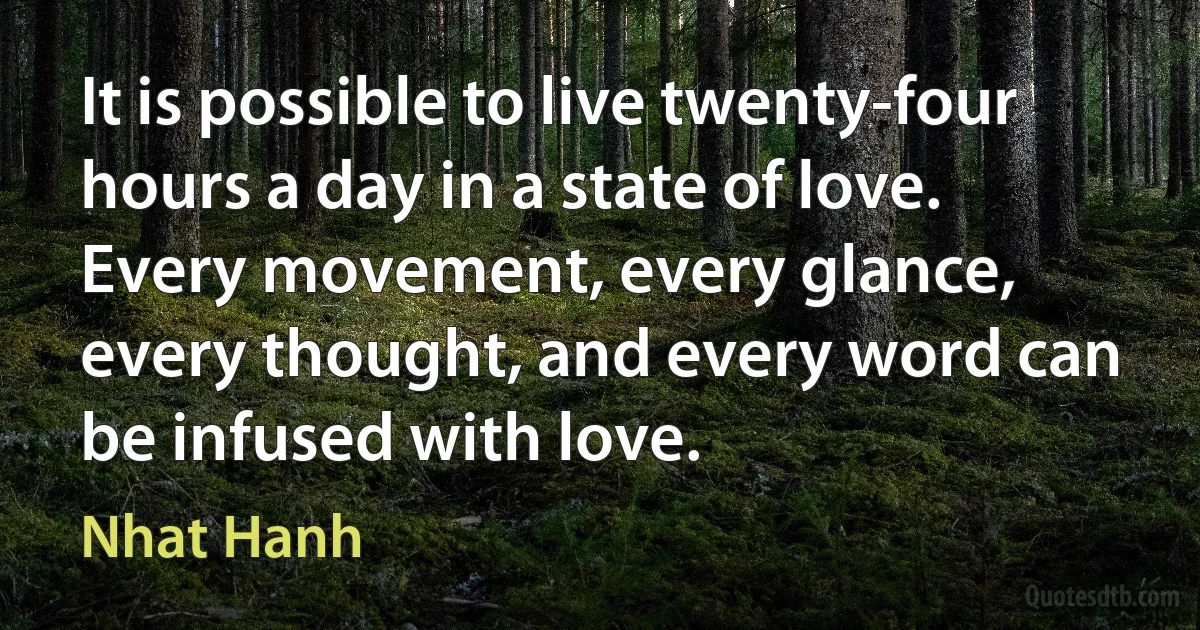 It is possible to live twenty-four hours a day in a state of love. Every movement, every glance, every thought, and every word can be infused with love. (Nhat Hanh)