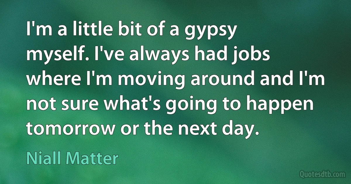 I'm a little bit of a gypsy myself. I've always had jobs where I'm moving around and I'm not sure what's going to happen tomorrow or the next day. (Niall Matter)