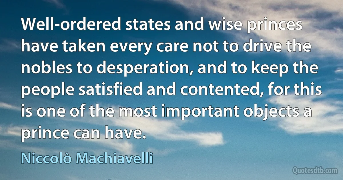 Well-ordered states and wise princes have taken every care not to drive the nobles to desperation, and to keep the people satisfied and contented, for this is one of the most important objects a prince can have. (Niccolò Machiavelli)