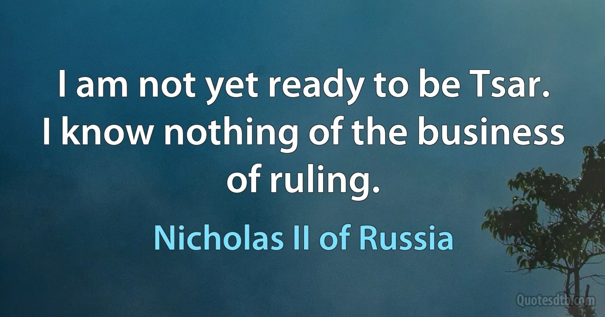 I am not yet ready to be Tsar. I know nothing of the business of ruling. (Nicholas II of Russia)