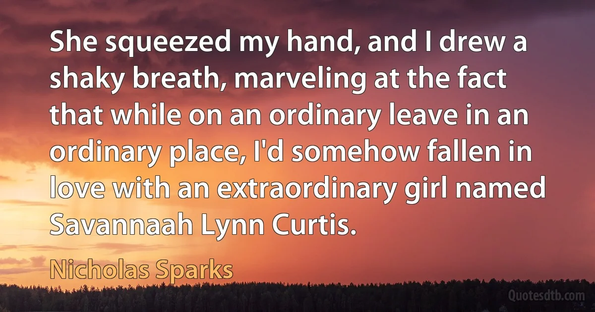 She squeezed my hand, and I drew a shaky breath, marveling at the fact that while on an ordinary leave in an ordinary place, I'd somehow fallen in love with an extraordinary girl named Savannaah Lynn Curtis. (Nicholas Sparks)