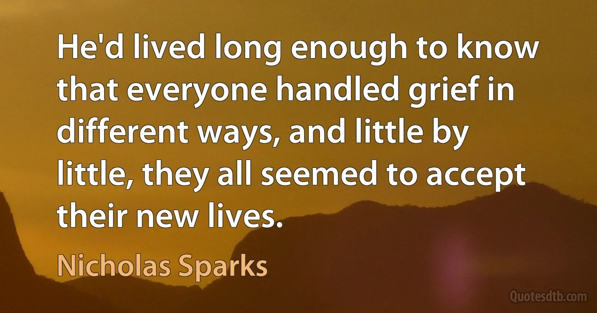 He'd lived long enough to know that everyone handled grief in different ways, and little by little, they all seemed to accept their new lives. (Nicholas Sparks)