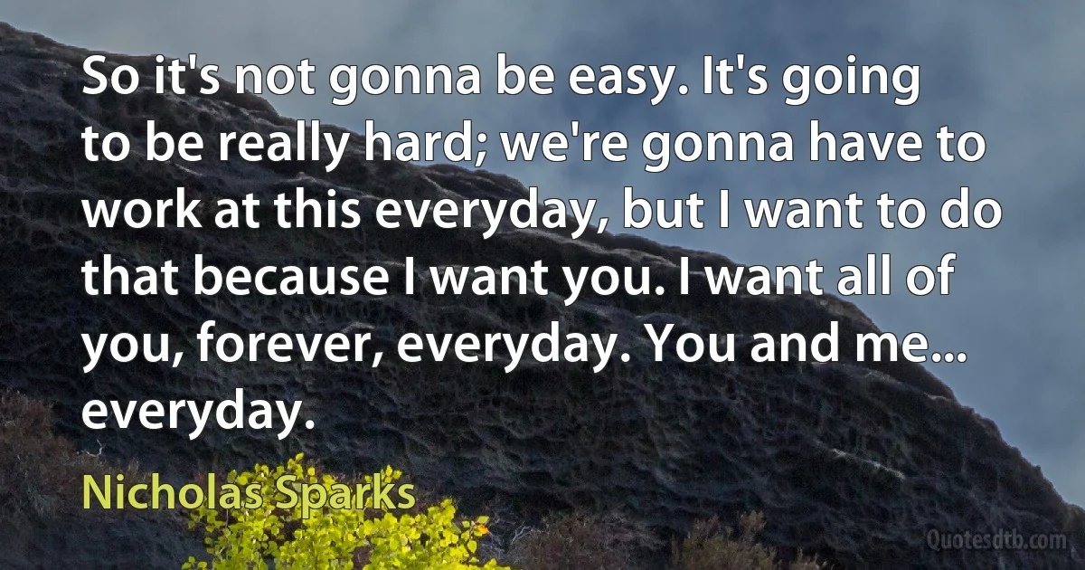 So it's not gonna be easy. It's going to be really hard; we're gonna have to work at this everyday, but I want to do that because I want you. I want all of you, forever, everyday. You and me... everyday. (Nicholas Sparks)