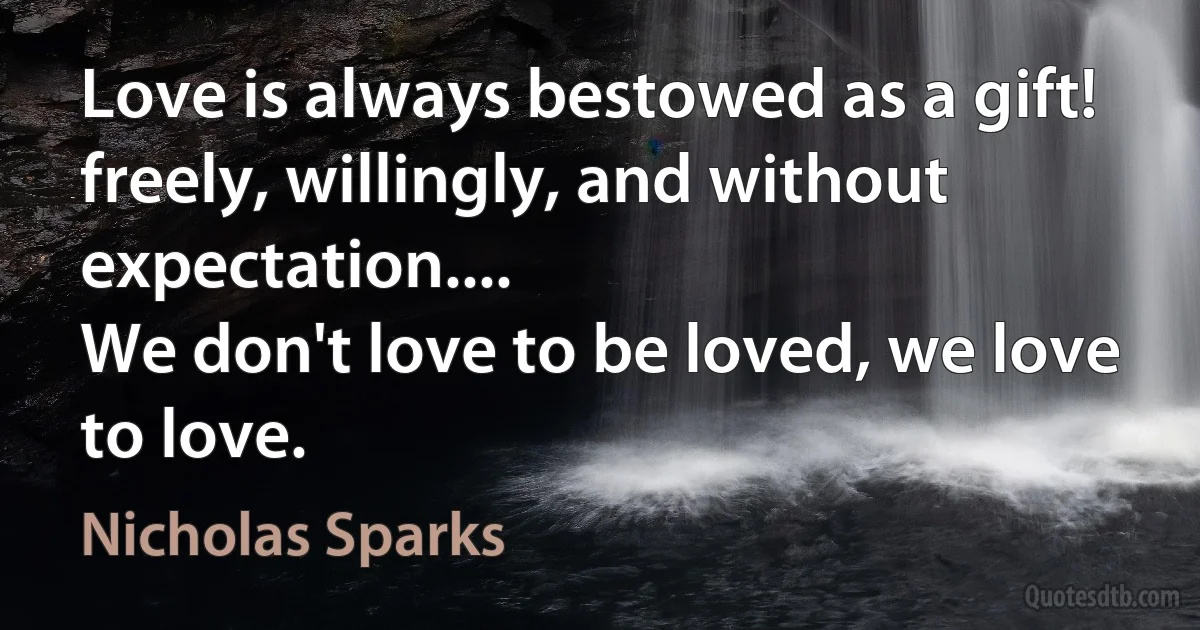 Love is always bestowed as a gift!
freely, willingly, and without expectation....
We don't love to be loved, we love to love. (Nicholas Sparks)