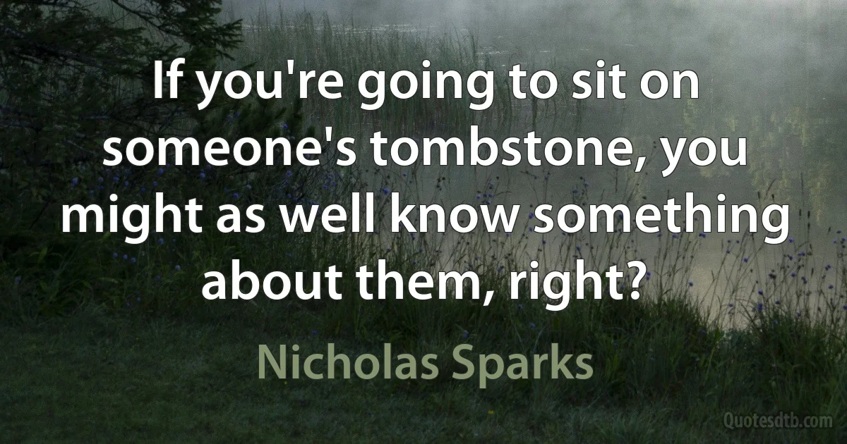 If you're going to sit on someone's tombstone, you might as well know something about them, right? (Nicholas Sparks)