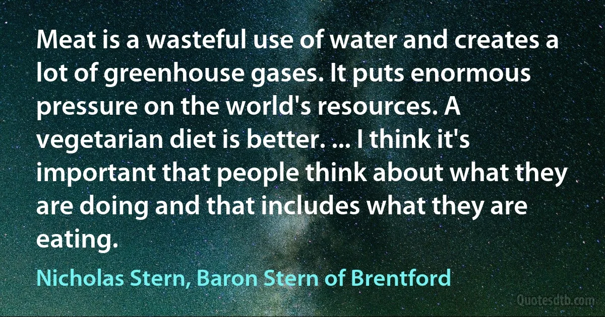 Meat is a wasteful use of water and creates a lot of greenhouse gases. It puts enormous pressure on the world's resources. A vegetarian diet is better. ... I think it's important that people think about what they are doing and that includes what they are eating. (Nicholas Stern, Baron Stern of Brentford)