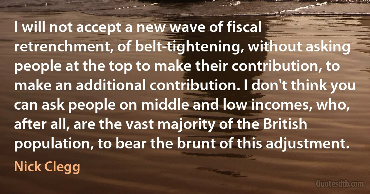 I will not accept a new wave of fiscal retrenchment, of belt-tightening, without asking people at the top to make their contribution, to make an additional contribution. I don't think you can ask people on middle and low incomes, who, after all, are the vast majority of the British population, to bear the brunt of this adjustment. (Nick Clegg)