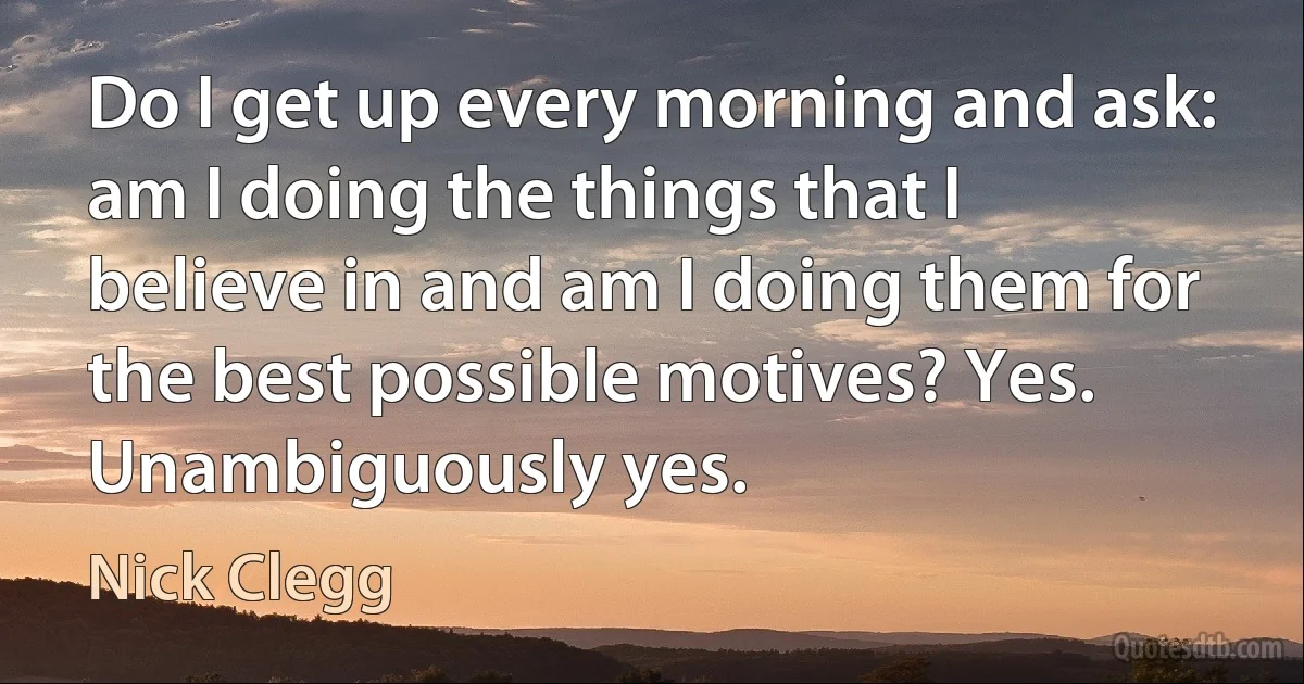 Do I get up every morning and ask: am I doing the things that I believe in and am I doing them for the best possible motives? Yes. Unambiguously yes. (Nick Clegg)