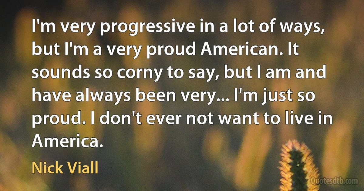 I'm very progressive in a lot of ways, but I'm a very proud American. It sounds so corny to say, but I am and have always been very... I'm just so proud. I don't ever not want to live in America. (Nick Viall)