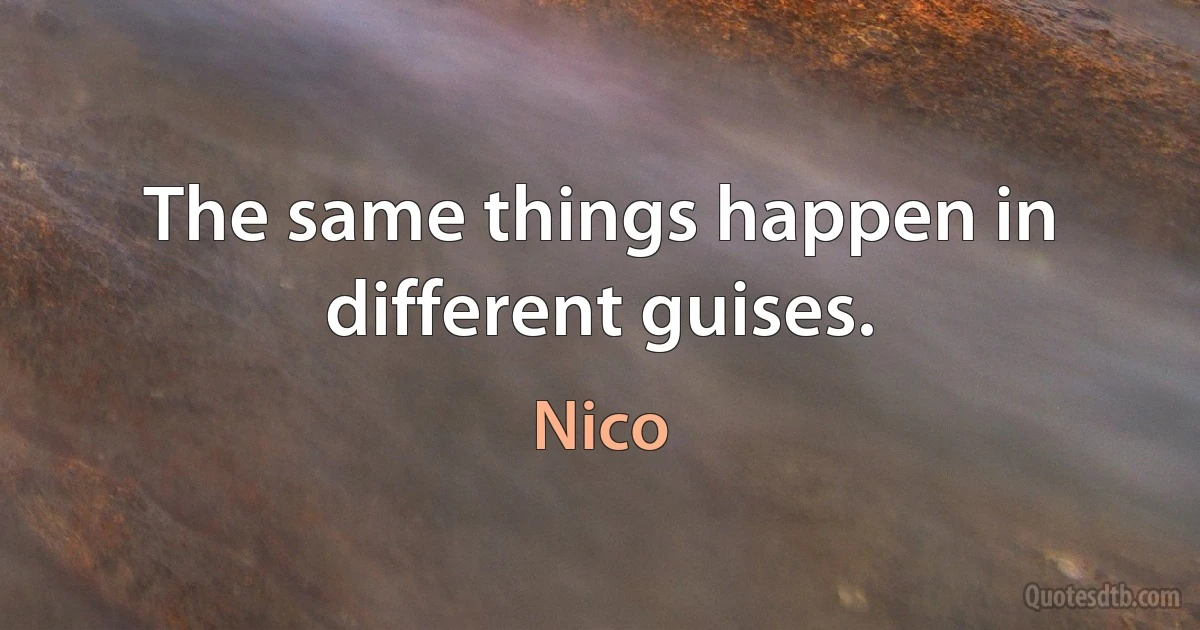 The same things happen in different guises. (Nico)