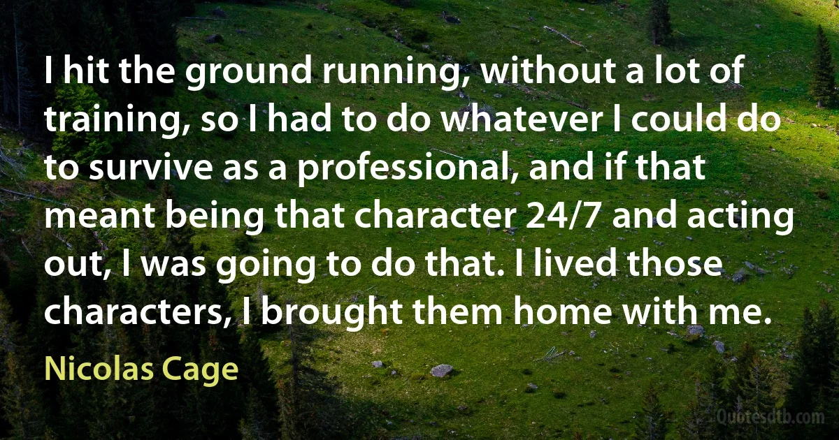 I hit the ground running, without a lot of training, so I had to do whatever I could do to survive as a professional, and if that meant being that character 24/7 and acting out, I was going to do that. I lived those characters, I brought them home with me. (Nicolas Cage)