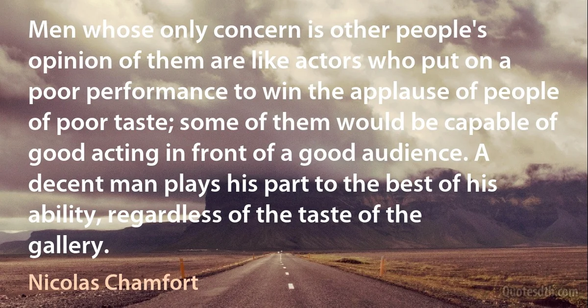 Men whose only concern is other people's opinion of them are like actors who put on a poor performance to win the applause of people of poor taste; some of them would be capable of good acting in front of a good audience. A decent man plays his part to the best of his ability, regardless of the taste of the gallery. (Nicolas Chamfort)