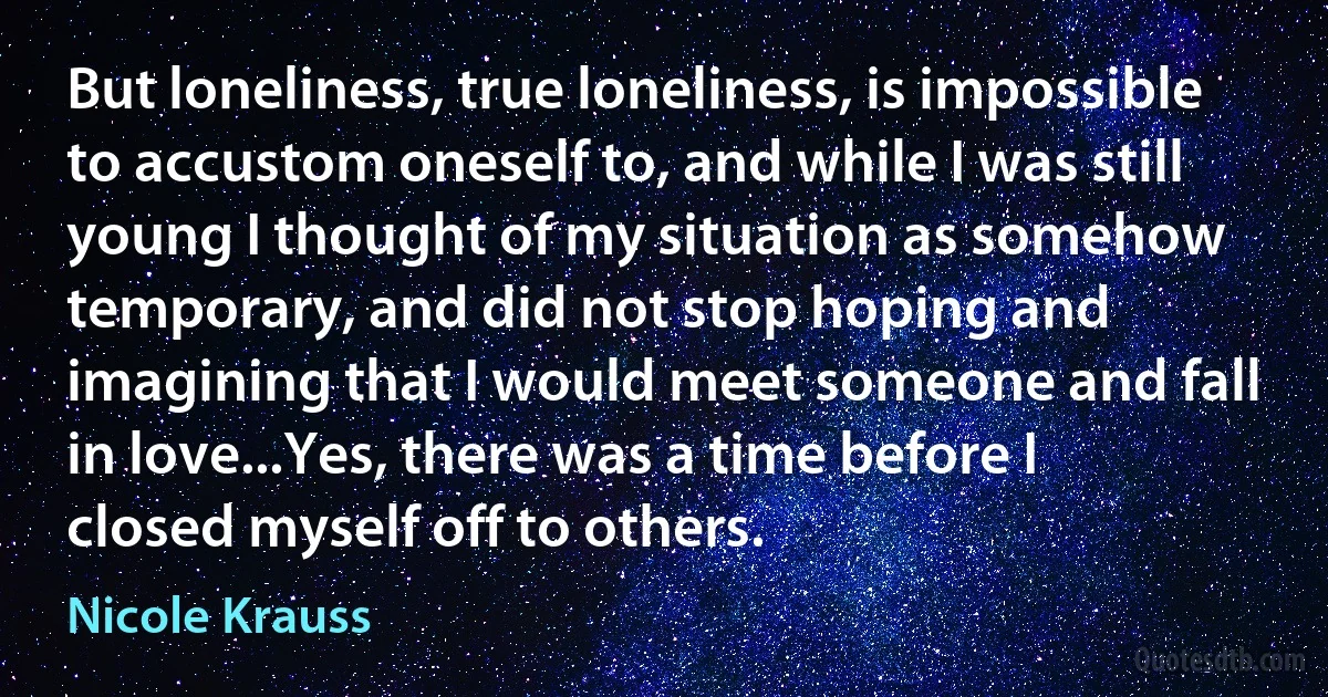 But loneliness, true loneliness, is impossible to accustom oneself to, and while I was still young I thought of my situation as somehow temporary, and did not stop hoping and imagining that I would meet someone and fall in love...Yes, there was a time before I closed myself off to others. (Nicole Krauss)