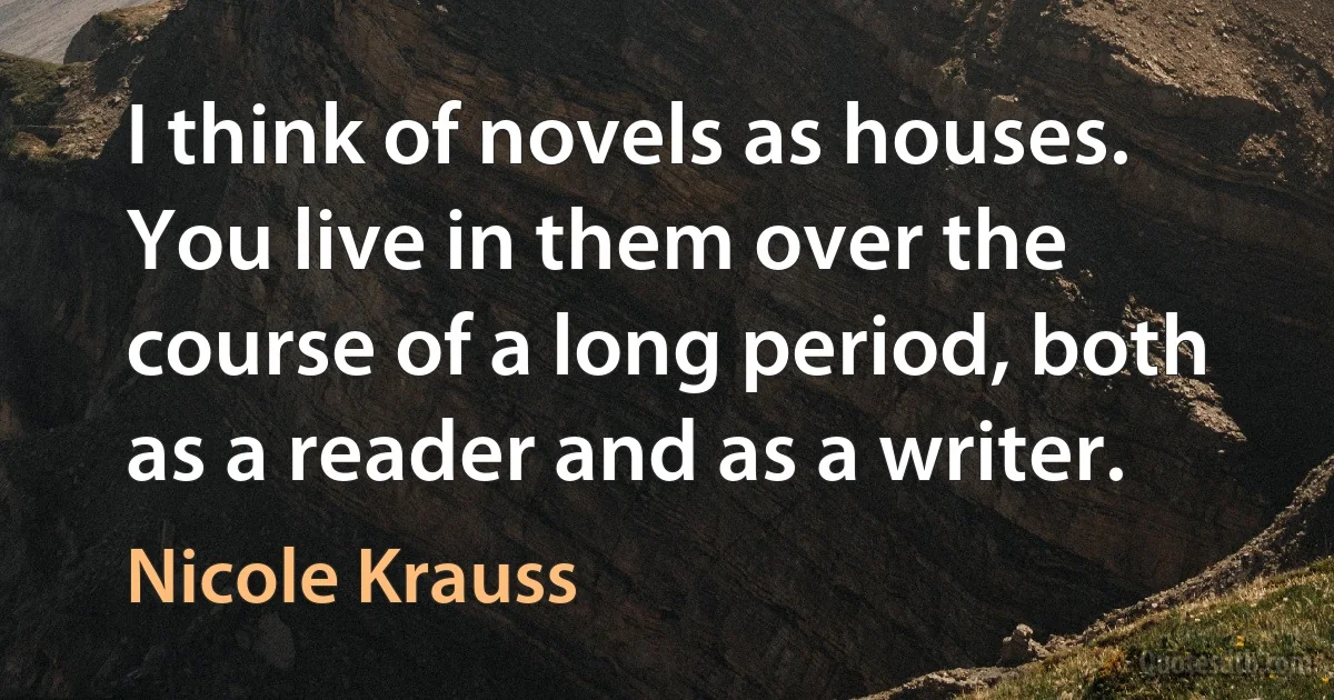 I think of novels as houses. You live in them over the course of a long period, both as a reader and as a writer. (Nicole Krauss)