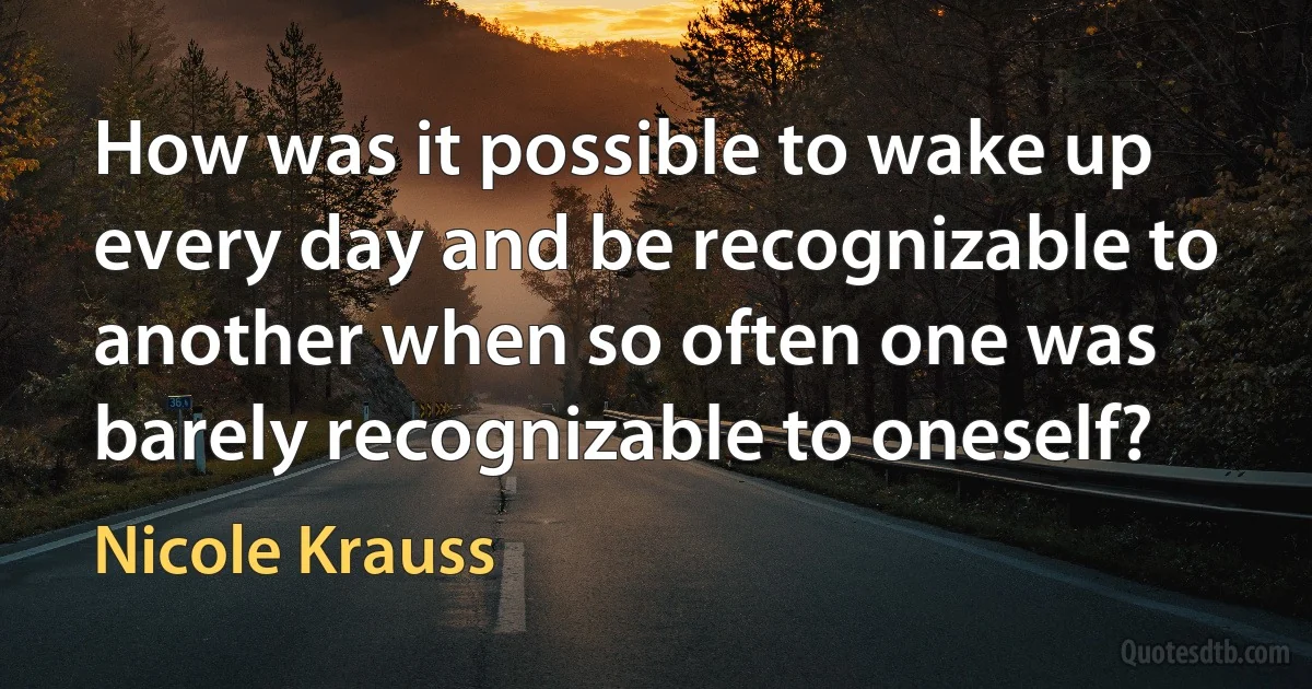 How was it possible to wake up every day and be recognizable to another when so often one was barely recognizable to oneself? (Nicole Krauss)