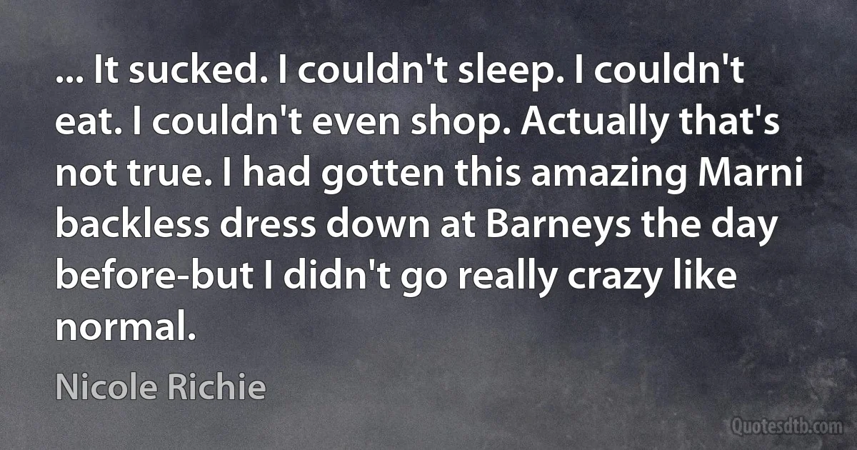 ... It sucked. I couldn't sleep. I couldn't eat. I couldn't even shop. Actually that's not true. I had gotten this amazing Marni backless dress down at Barneys the day before-but I didn't go really crazy like normal. (Nicole Richie)