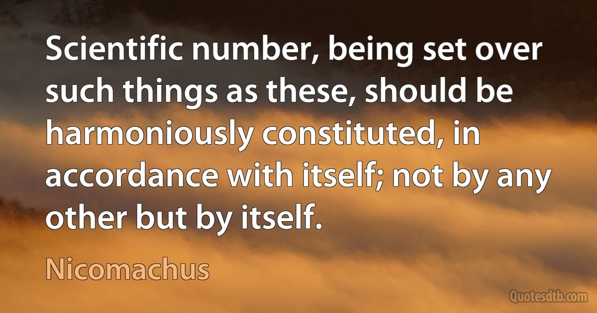 Scientific number, being set over such things as these, should be harmoniously constituted, in accordance with itself; not by any other but by itself. (Nicomachus)