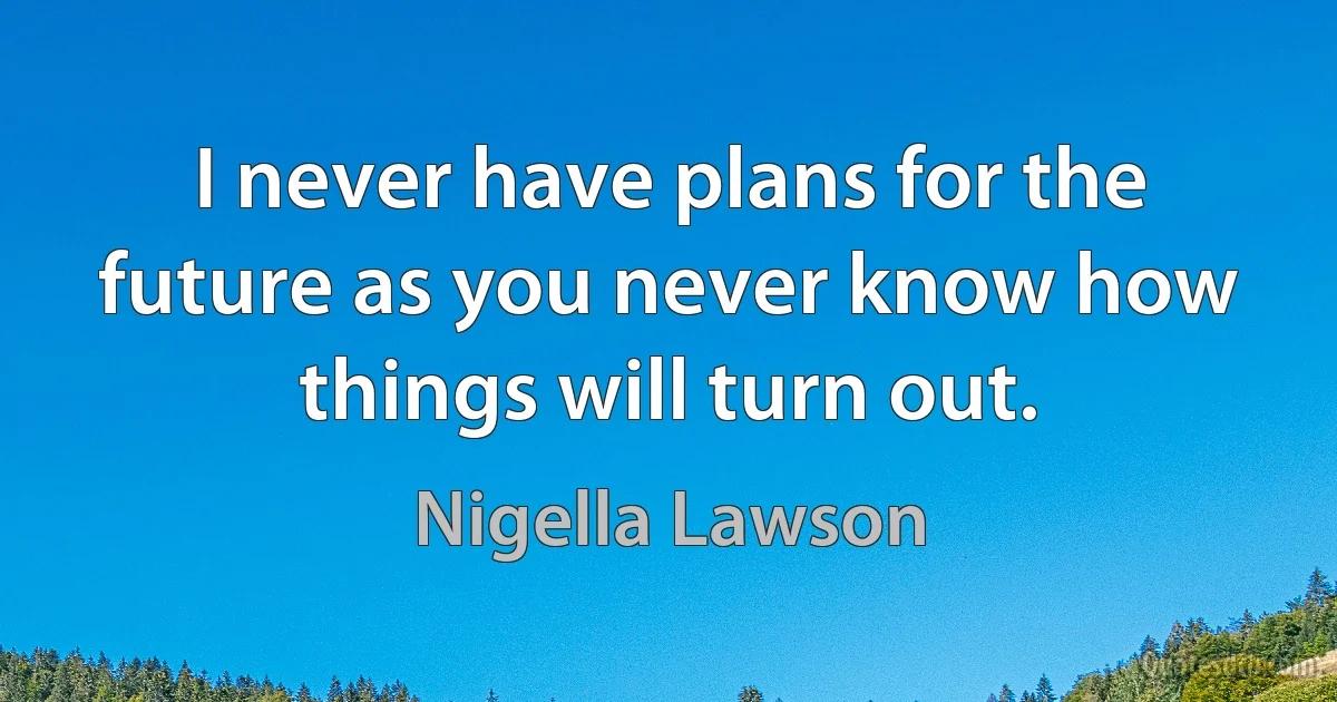 I never have plans for the future as you never know how things will turn out. (Nigella Lawson)