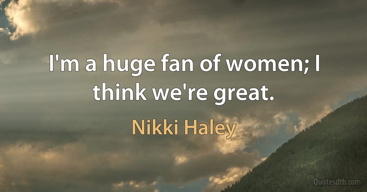 I'm a huge fan of women; I think we're great. (Nikki Haley)