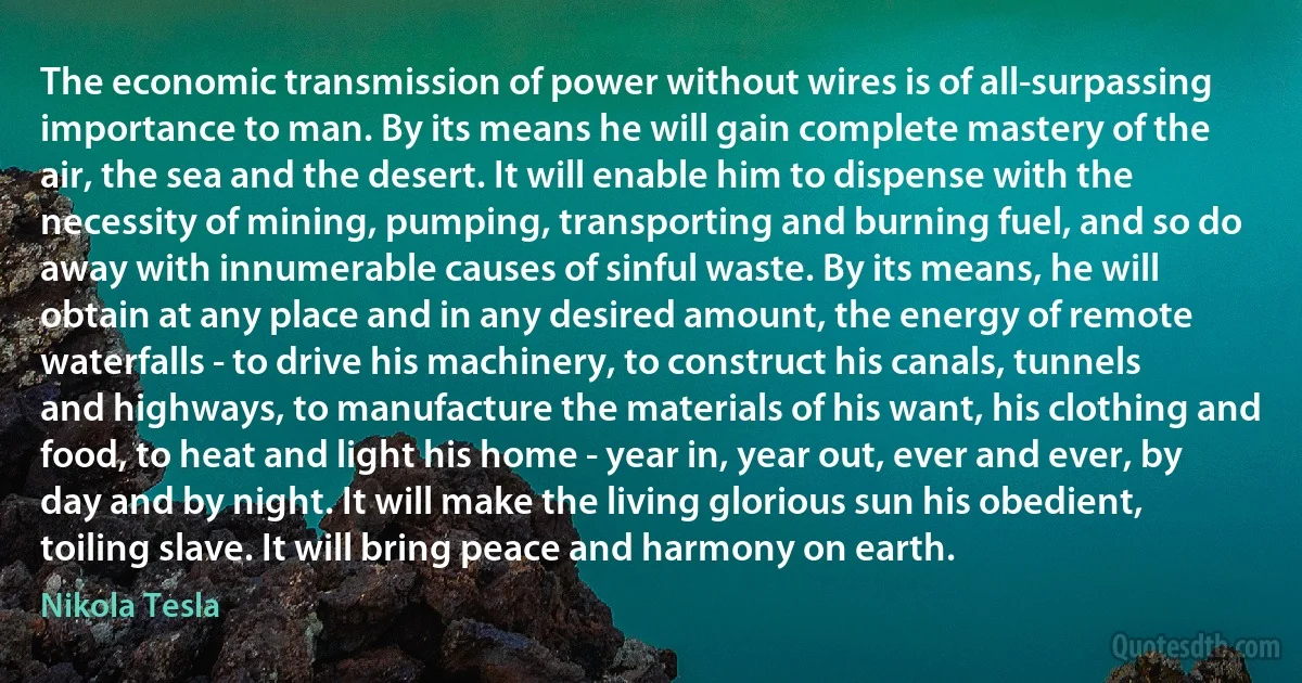 The economic transmission of power without wires is of all-surpassing importance to man. By its means he will gain complete mastery of the air, the sea and the desert. It will enable him to dispense with the necessity of mining, pumping, transporting and burning fuel, and so do away with innumerable causes of sinful waste. By its means, he will obtain at any place and in any desired amount, the energy of remote waterfalls - to drive his machinery, to construct his canals, tunnels and highways, to manufacture the materials of his want, his clothing and food, to heat and light his home - year in, year out, ever and ever, by day and by night. It will make the living glorious sun his obedient, toiling slave. It will bring peace and harmony on earth. (Nikola Tesla)