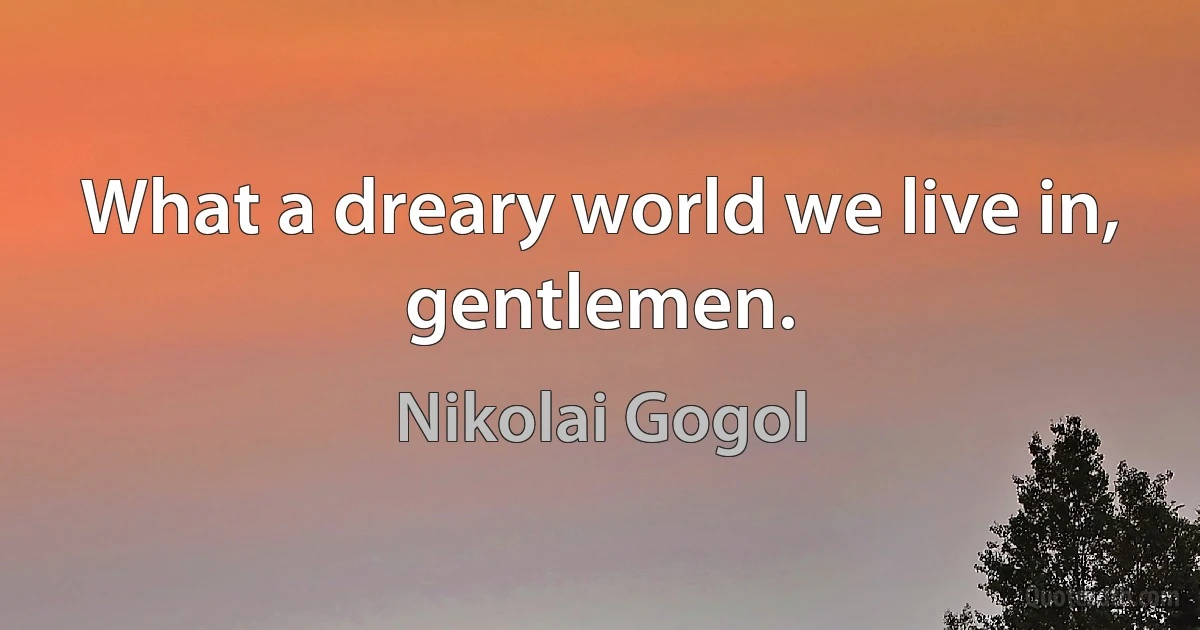 What a dreary world we live in, gentlemen. (Nikolai Gogol)