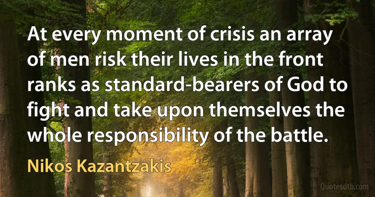 At every moment of crisis an array of men risk their lives in the front ranks as standard-bearers of God to fight and take upon themselves the whole responsibility of the battle. (Nikos Kazantzakis)