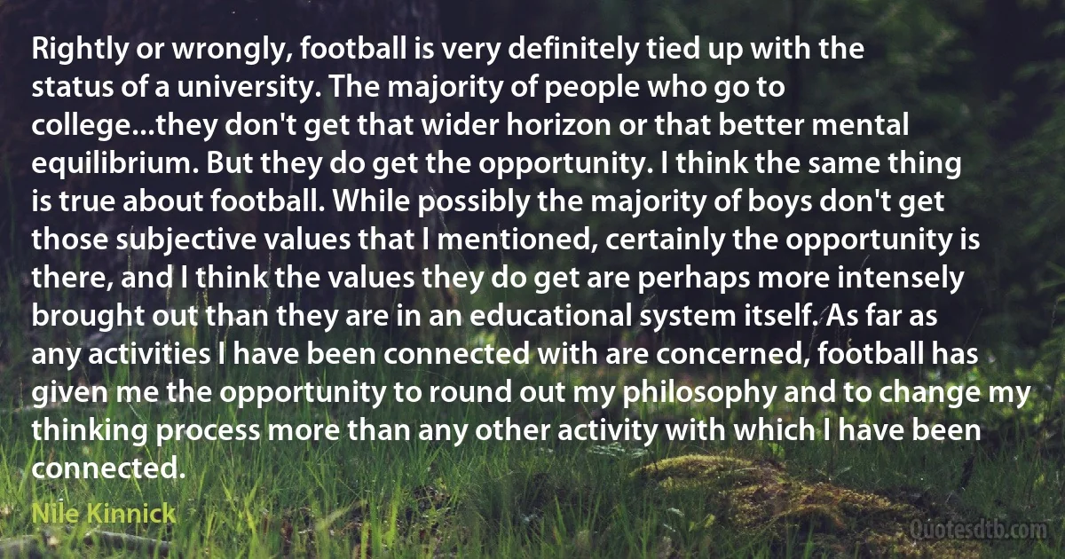 Rightly or wrongly, football is very definitely tied up with the status of a university. The majority of people who go to college...they don't get that wider horizon or that better mental equilibrium. But they do get the opportunity. I think the same thing is true about football. While possibly the majority of boys don't get those subjective values that I mentioned, certainly the opportunity is there, and I think the values they do get are perhaps more intensely brought out than they are in an educational system itself. As far as any activities I have been connected with are concerned, football has given me the opportunity to round out my philosophy and to change my thinking process more than any other activity with which I have been connected. (Nile Kinnick)