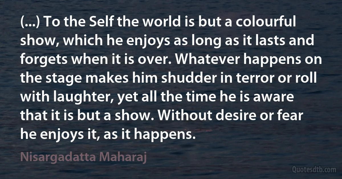 (...) To the Self the world is but a colourful show, which he enjoys as long as it lasts and forgets when it is over. Whatever happens on the stage makes him shudder in terror or roll with laughter, yet all the time he is aware that it is but a show. Without desire or fear he enjoys it, as it happens. (Nisargadatta Maharaj)