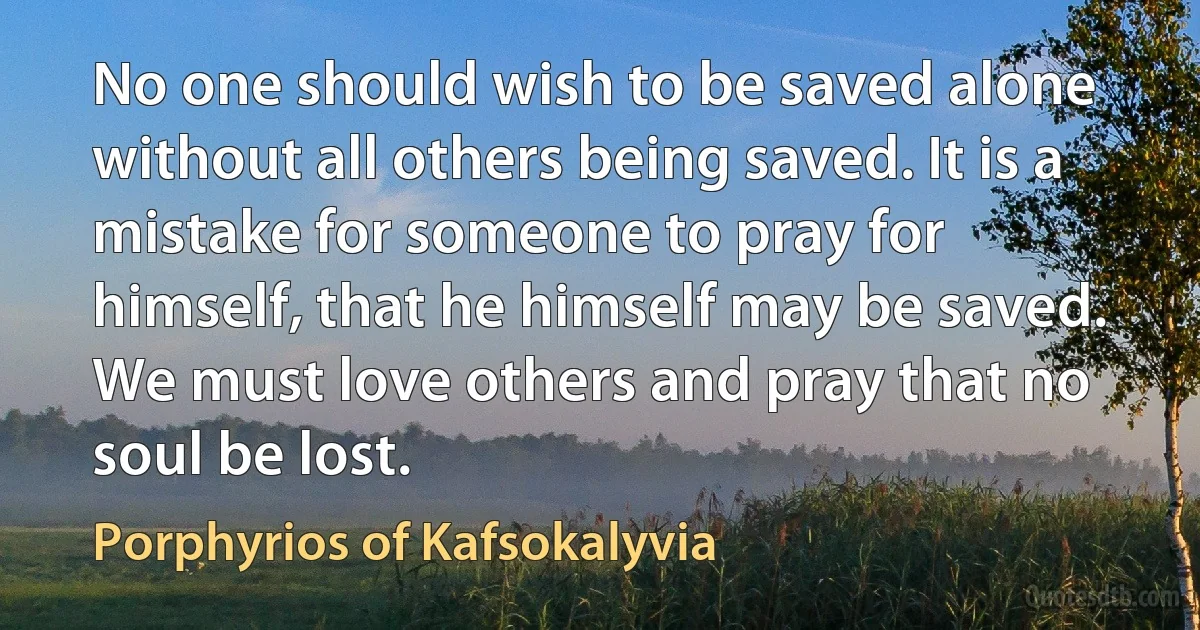 No one should wish to be saved alone without all others being saved. It is a mistake for someone to pray for himself, that he himself may be saved. We must love others and pray that no soul be lost. (Porphyrios of Kafsokalyvia)