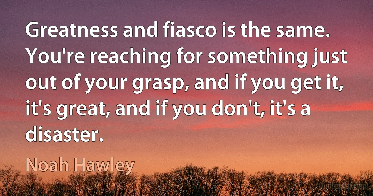 Greatness and fiasco is the same. You're reaching for something just out of your grasp, and if you get it, it's great, and if you don't, it's a disaster. (Noah Hawley)