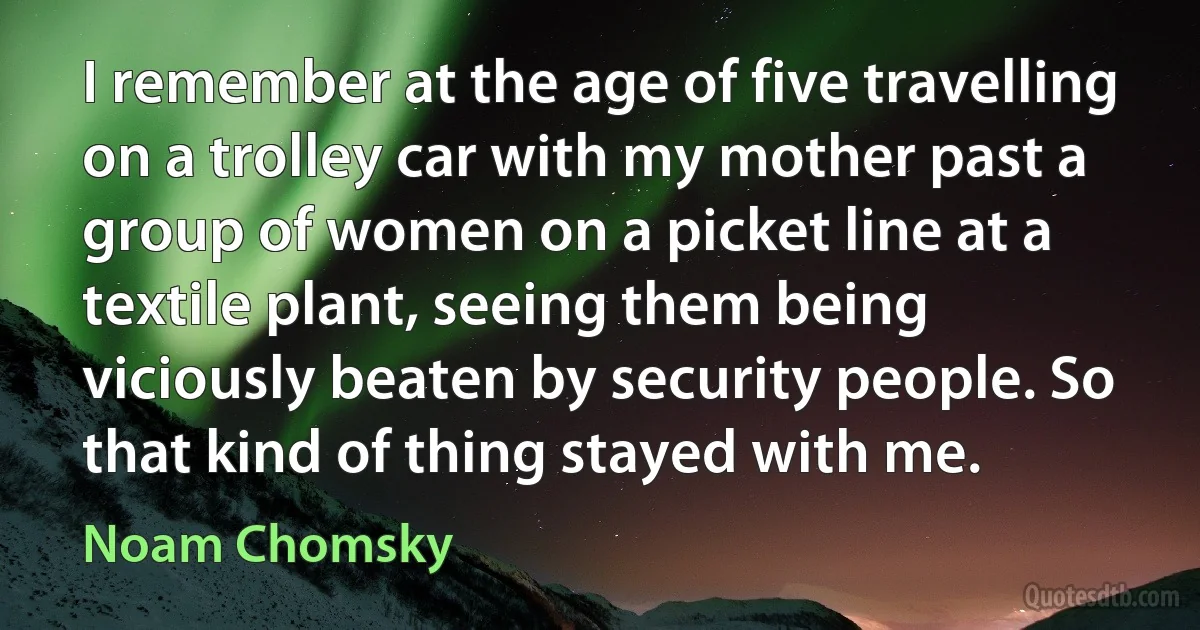 I remember at the age of five travelling on a trolley car with my mother past a group of women on a picket line at a textile plant, seeing them being viciously beaten by security people. So that kind of thing stayed with me. (Noam Chomsky)